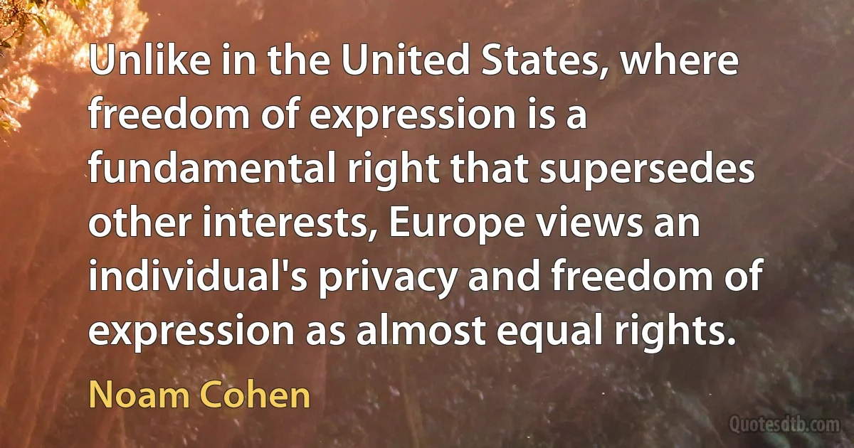 Unlike in the United States, where freedom of expression is a fundamental right that supersedes other interests, Europe views an individual's privacy and freedom of expression as almost equal rights. (Noam Cohen)