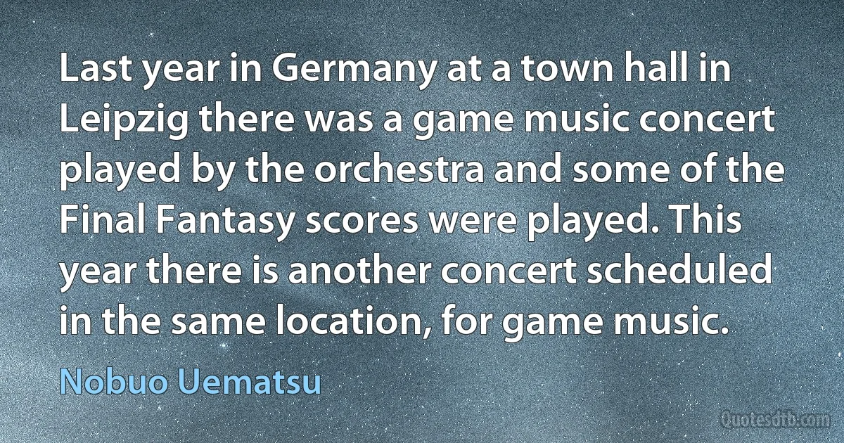 Last year in Germany at a town hall in Leipzig there was a game music concert played by the orchestra and some of the Final Fantasy scores were played. This year there is another concert scheduled in the same location, for game music. (Nobuo Uematsu)