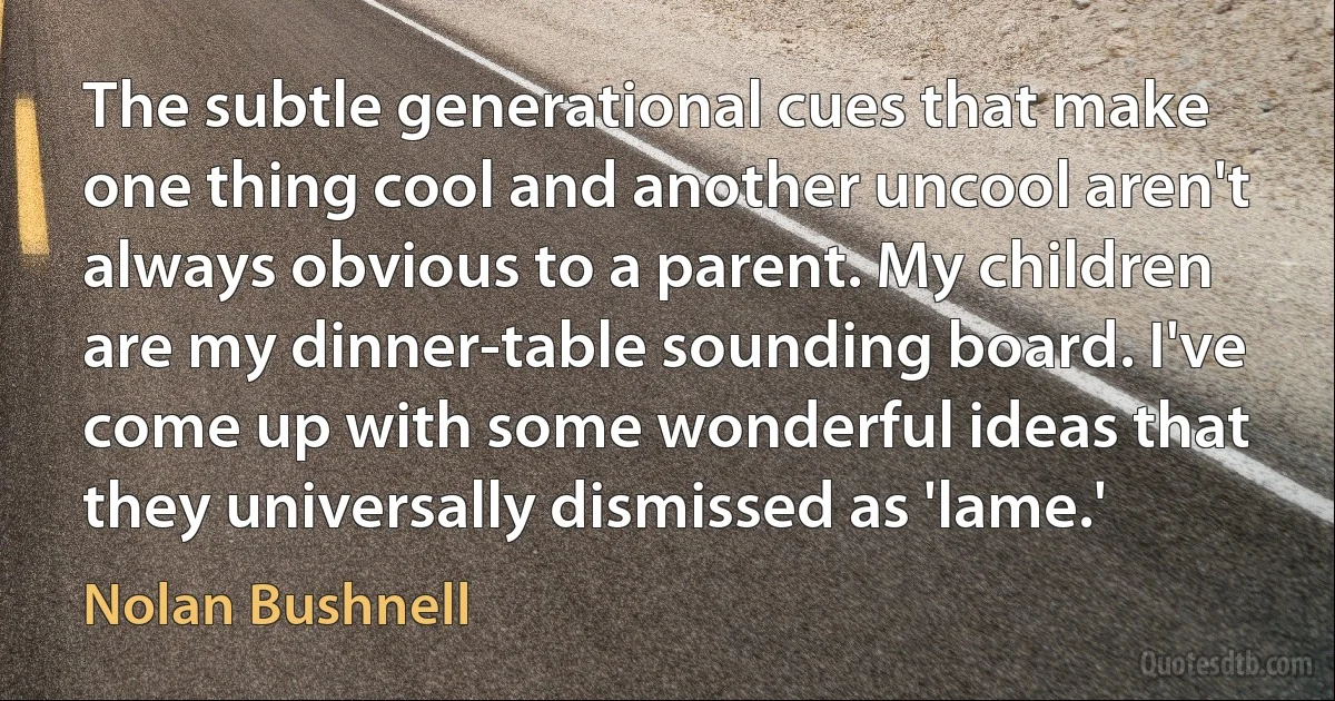 The subtle generational cues that make one thing cool and another uncool aren't always obvious to a parent. My children are my dinner-table sounding board. I've come up with some wonderful ideas that they universally dismissed as 'lame.' (Nolan Bushnell)