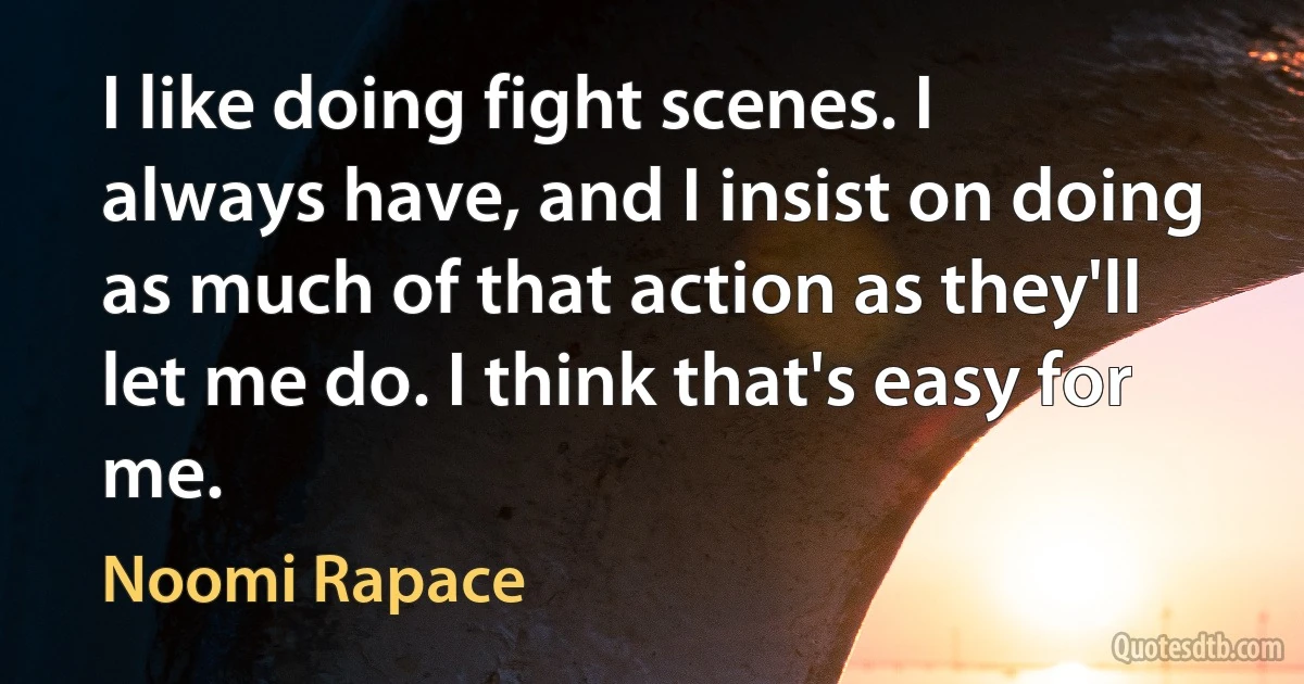 I like doing fight scenes. I always have, and I insist on doing as much of that action as they'll let me do. I think that's easy for me. (Noomi Rapace)