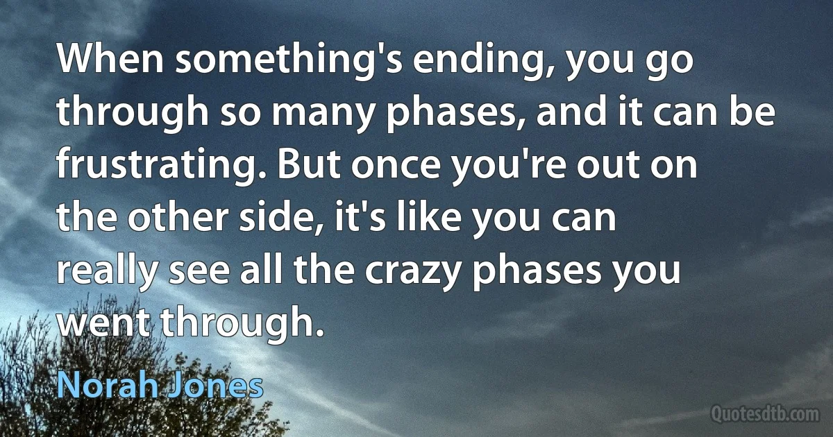 When something's ending, you go through so many phases, and it can be frustrating. But once you're out on the other side, it's like you can really see all the crazy phases you went through. (Norah Jones)