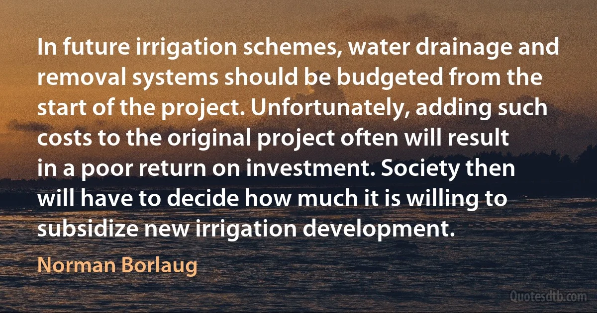 In future irrigation schemes, water drainage and removal systems should be budgeted from the start of the project. Unfortunately, adding such costs to the original project often will result in a poor return on investment. Society then will have to decide how much it is willing to subsidize new irrigation development. (Norman Borlaug)