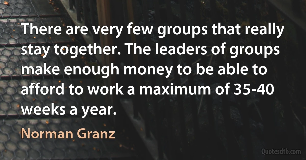 There are very few groups that really stay together. The leaders of groups make enough money to be able to afford to work a maximum of 35-40 weeks a year. (Norman Granz)