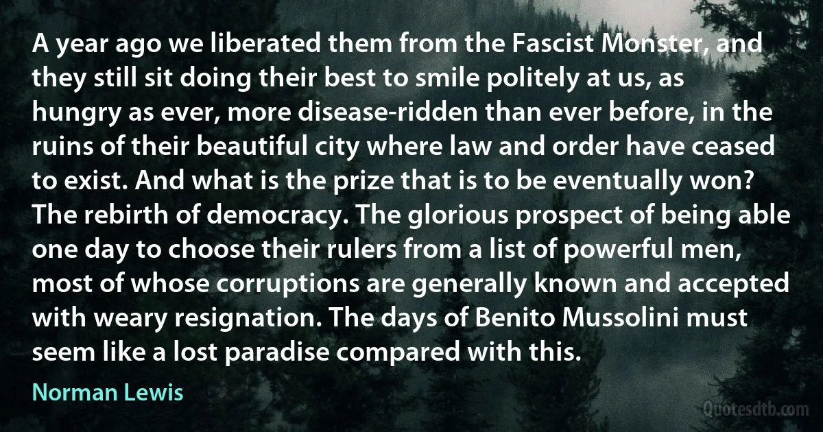 A year ago we liberated them from the Fascist Monster, and they still sit doing their best to smile politely at us, as hungry as ever, more disease-ridden than ever before, in the ruins of their beautiful city where law and order have ceased to exist. And what is the prize that is to be eventually won? The rebirth of democracy. The glorious prospect of being able one day to choose their rulers from a list of powerful men, most of whose corruptions are generally known and accepted with weary resignation. The days of Benito Mussolini must seem like a lost paradise compared with this. (Norman Lewis)