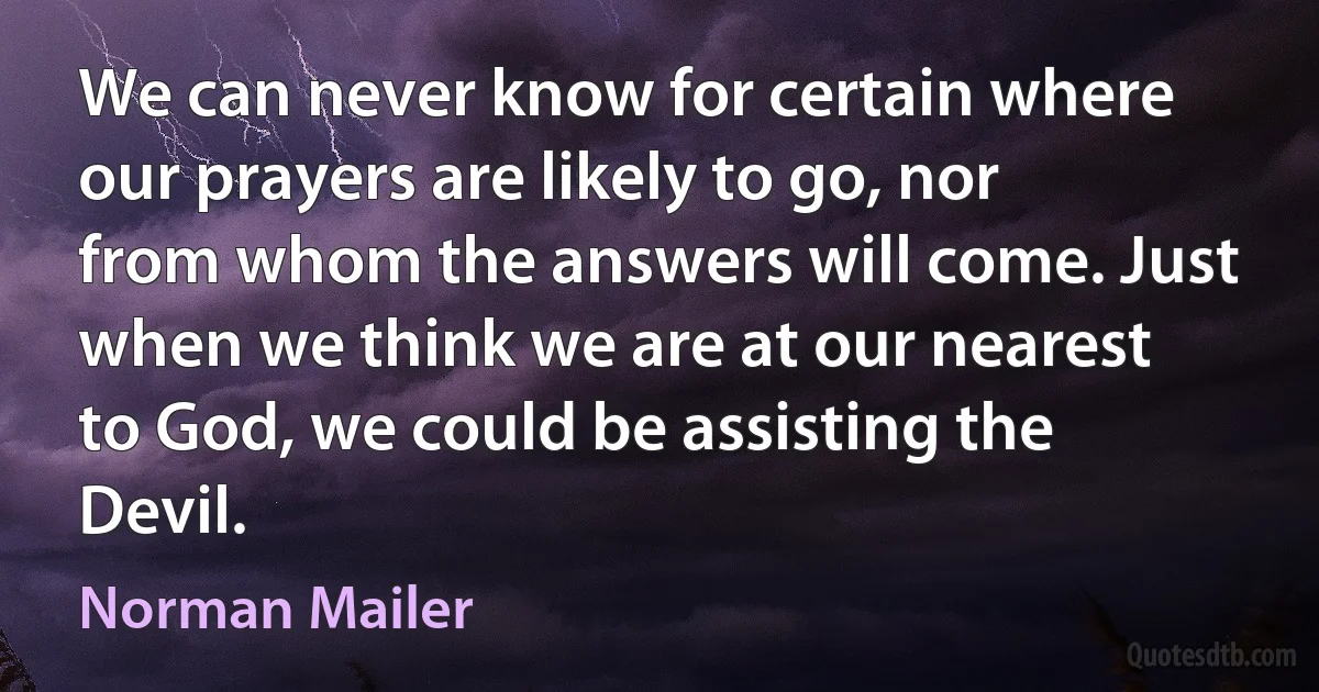 We can never know for certain where our prayers are likely to go, nor from whom the answers will come. Just when we think we are at our nearest to God, we could be assisting the Devil. (Norman Mailer)