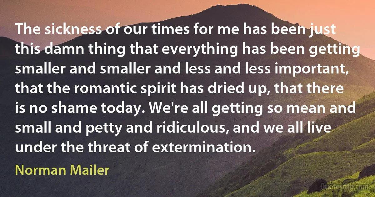 The sickness of our times for me has been just this damn thing that everything has been getting smaller and smaller and less and less important, that the romantic spirit has dried up, that there is no shame today. We're all getting so mean and small and petty and ridiculous, and we all live under the threat of extermination. (Norman Mailer)