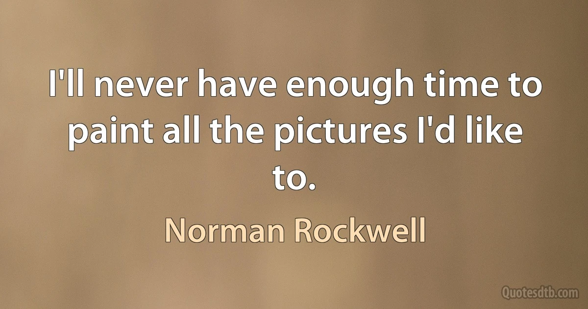 I'll never have enough time to paint all the pictures I'd like to. (Norman Rockwell)