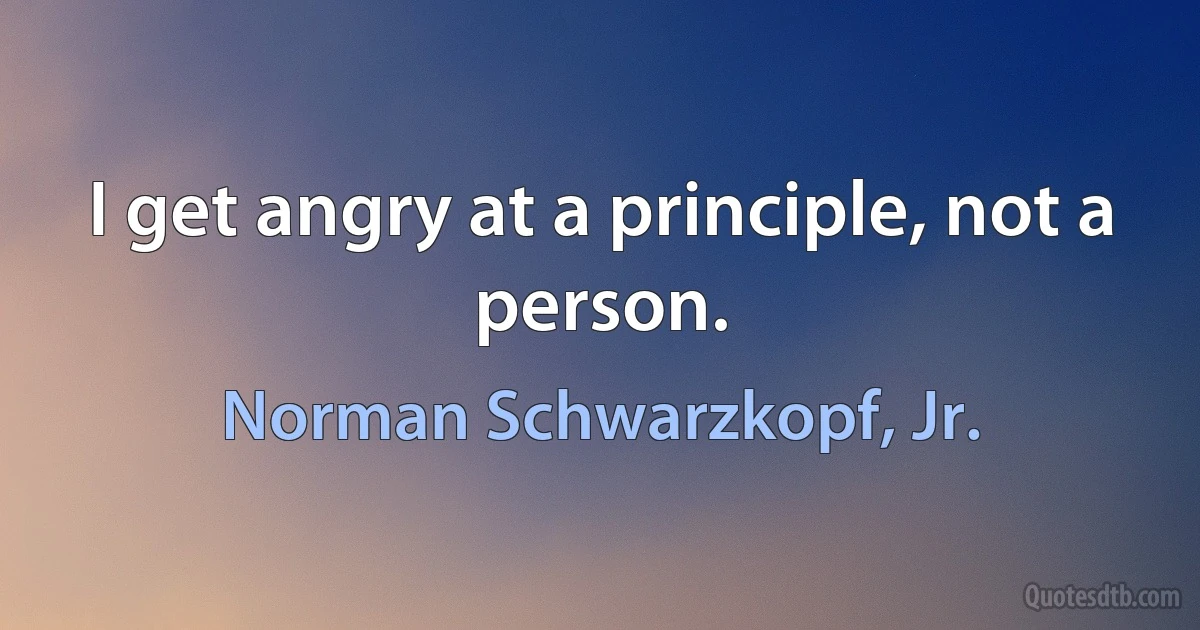 I get angry at a principle, not a person. (Norman Schwarzkopf, Jr.)