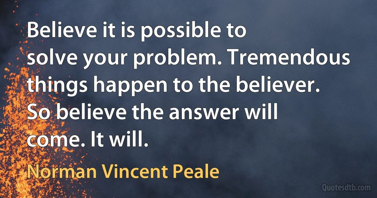 Believe it is possible to solve your problem. Tremendous things happen to the believer. So believe the answer will come. It will. (Norman Vincent Peale)