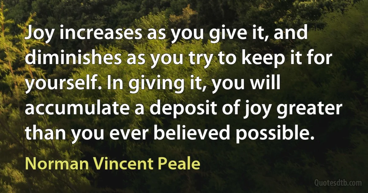 Joy increases as you give it, and diminishes as you try to keep it for yourself. In giving it, you will accumulate a deposit of joy greater than you ever believed possible. (Norman Vincent Peale)