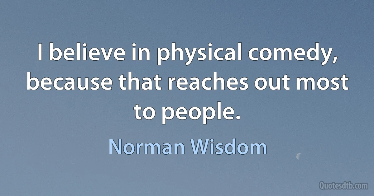 I believe in physical comedy, because that reaches out most to people. (Norman Wisdom)