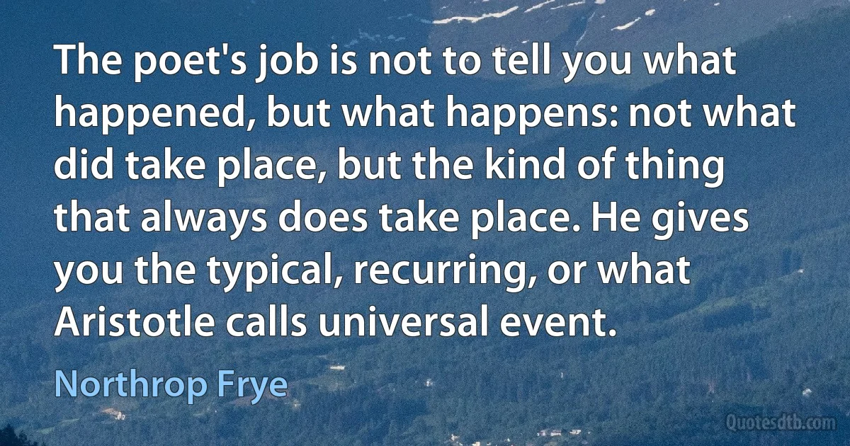 The poet's job is not to tell you what happened, but what happens: not what did take place, but the kind of thing that always does take place. He gives you the typical, recurring, or what Aristotle calls universal event. (Northrop Frye)