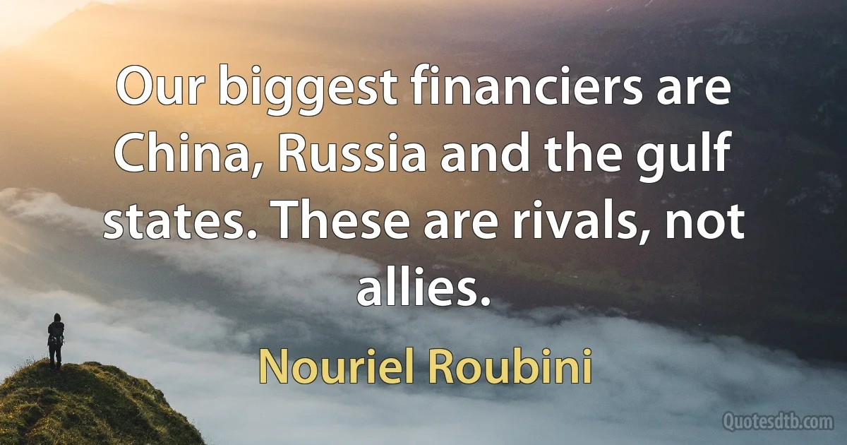 Our biggest financiers are China, Russia and the gulf states. These are rivals, not allies. (Nouriel Roubini)