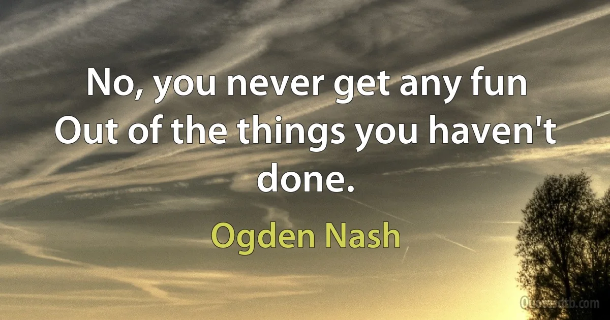 No, you never get any fun
Out of the things you haven't done. (Ogden Nash)