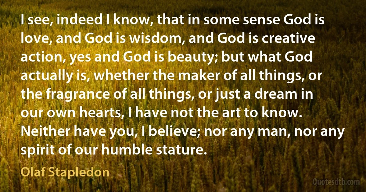 I see, indeed I know, that in some sense God is love, and God is wisdom, and God is creative action, yes and God is beauty; but what God actually is, whether the maker of all things, or the fragrance of all things, or just a dream in our own hearts, I have not the art to know. Neither have you, I believe; nor any man, nor any spirit of our humble stature. (Olaf Stapledon)