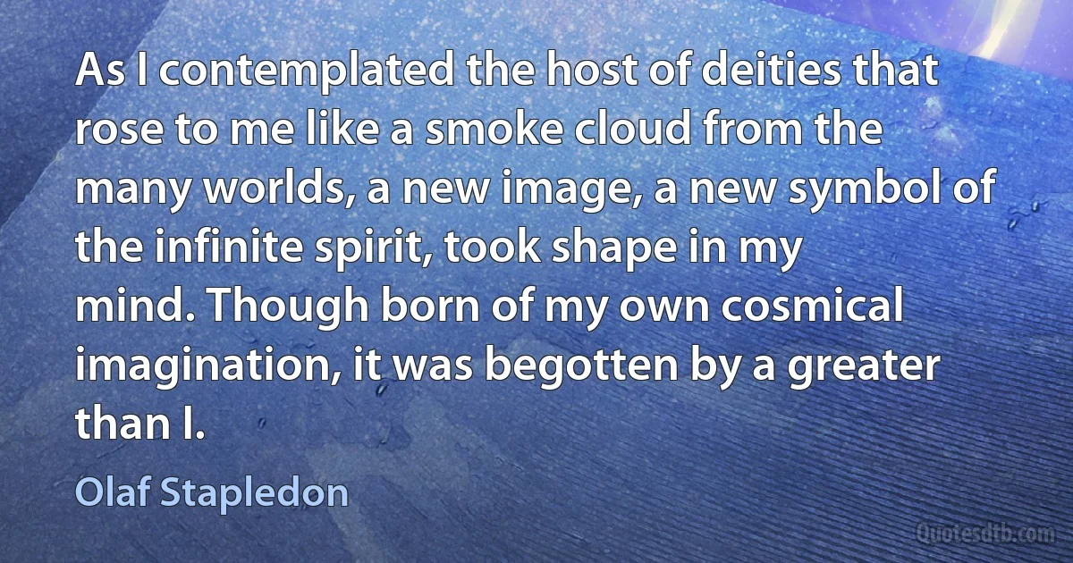 As I contemplated the host of deities that rose to me like a smoke cloud from the many worlds, a new image, a new symbol of the infinite spirit, took shape in my mind. Though born of my own cosmical imagination, it was begotten by a greater than I. (Olaf Stapledon)