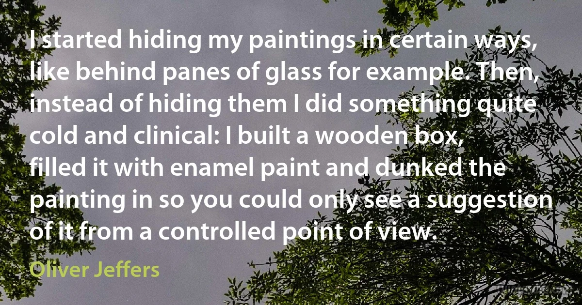 I started hiding my paintings in certain ways, like behind panes of glass for example. Then, instead of hiding them I did something quite cold and clinical: I built a wooden box, filled it with enamel paint and dunked the painting in so you could only see a suggestion of it from a controlled point of view. (Oliver Jeffers)