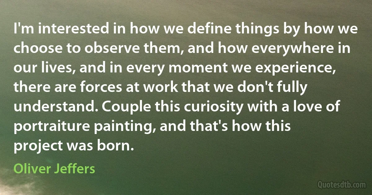 I'm interested in how we define things by how we choose to observe them, and how everywhere in our lives, and in every moment we experience, there are forces at work that we don't fully understand. Couple this curiosity with a love of portraiture painting, and that's how this project was born. (Oliver Jeffers)