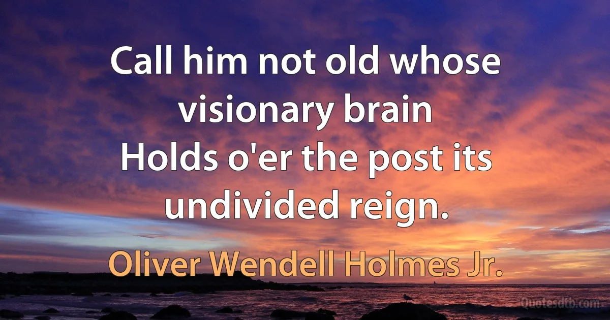 Call him not old whose visionary brain
Holds o'er the post its undivided reign. (Oliver Wendell Holmes Jr.)