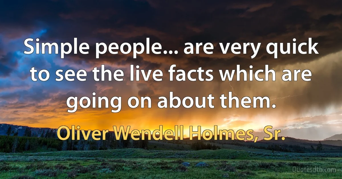 Simple people... are very quick to see the live facts which are going on about them. (Oliver Wendell Holmes, Sr.)