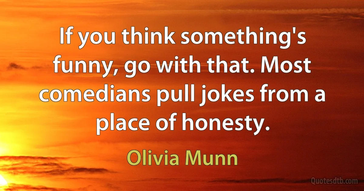 If you think something's funny, go with that. Most comedians pull jokes from a place of honesty. (Olivia Munn)