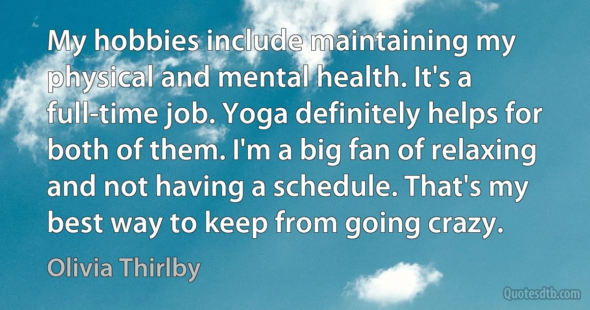 My hobbies include maintaining my physical and mental health. It's a full-time job. Yoga definitely helps for both of them. I'm a big fan of relaxing and not having a schedule. That's my best way to keep from going crazy. (Olivia Thirlby)