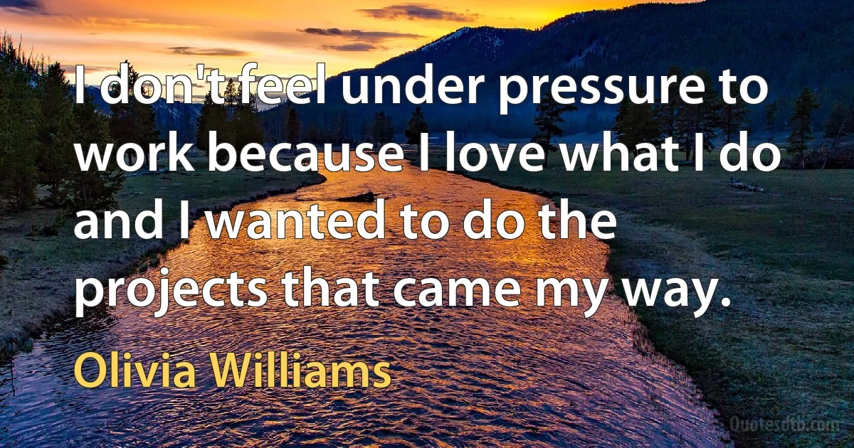 I don't feel under pressure to work because I love what I do and I wanted to do the projects that came my way. (Olivia Williams)