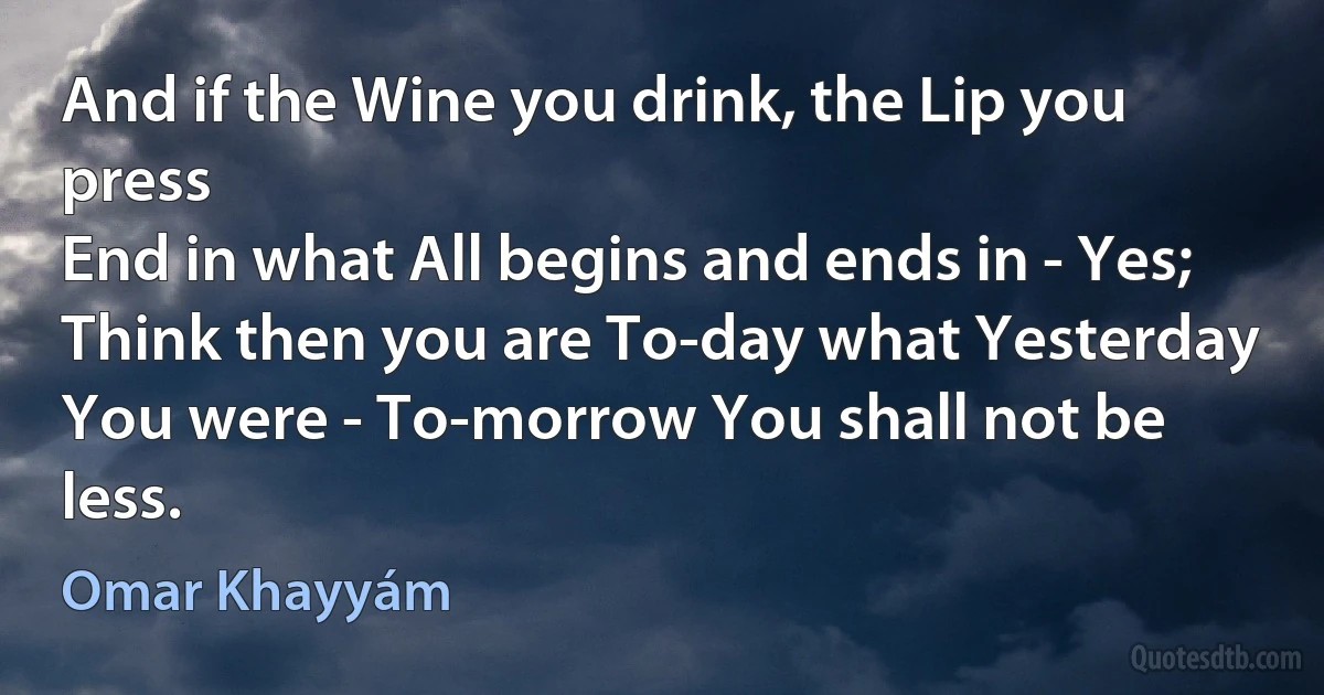 And if the Wine you drink, the Lip you press
End in what All begins and ends in - Yes;
Think then you are To-day what Yesterday
You were - To-morrow You shall not be less. (Omar Khayyám)