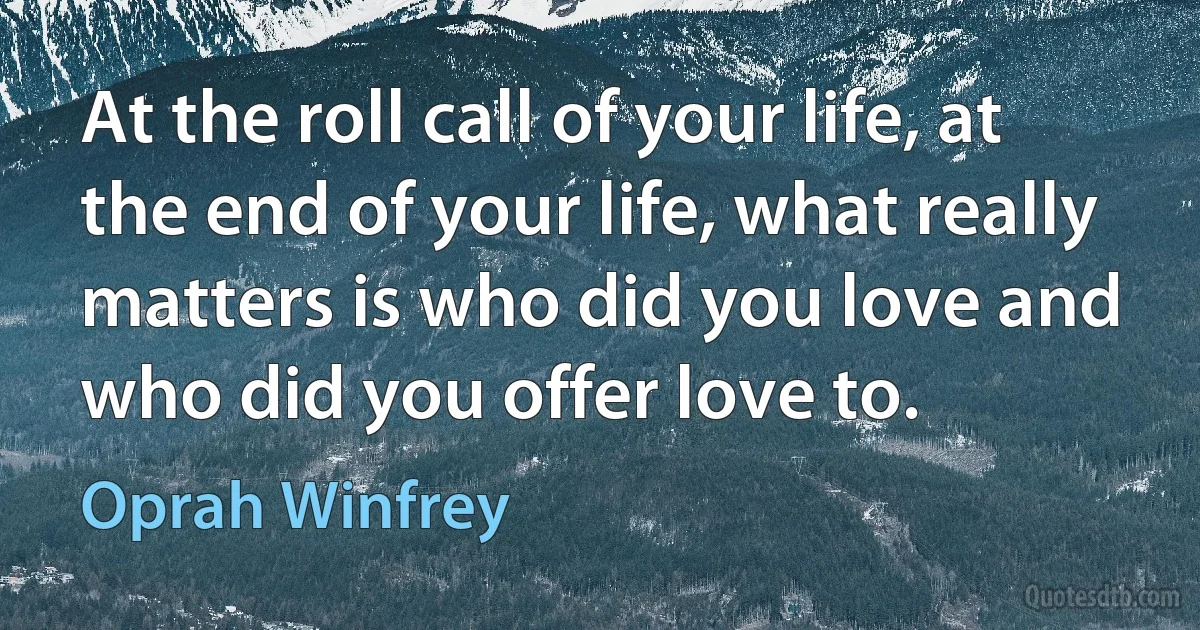 At the roll call of your life, at the end of your life, what really matters is who did you love and who did you offer love to. (Oprah Winfrey)