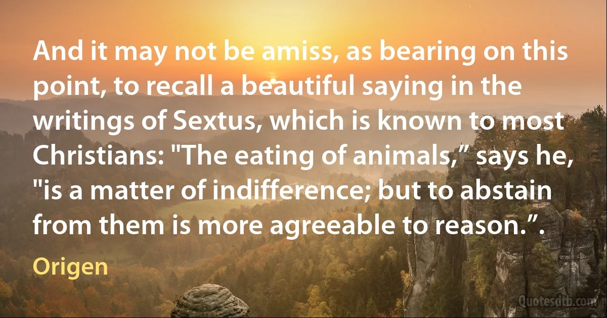 And it may not be amiss, as bearing on this point, to recall a beautiful saying in the writings of Sextus, which is known to most Christians: "The eating of animals,” says he, "is a matter of indifference; but to abstain from them is more agreeable to reason.”. (Origen)