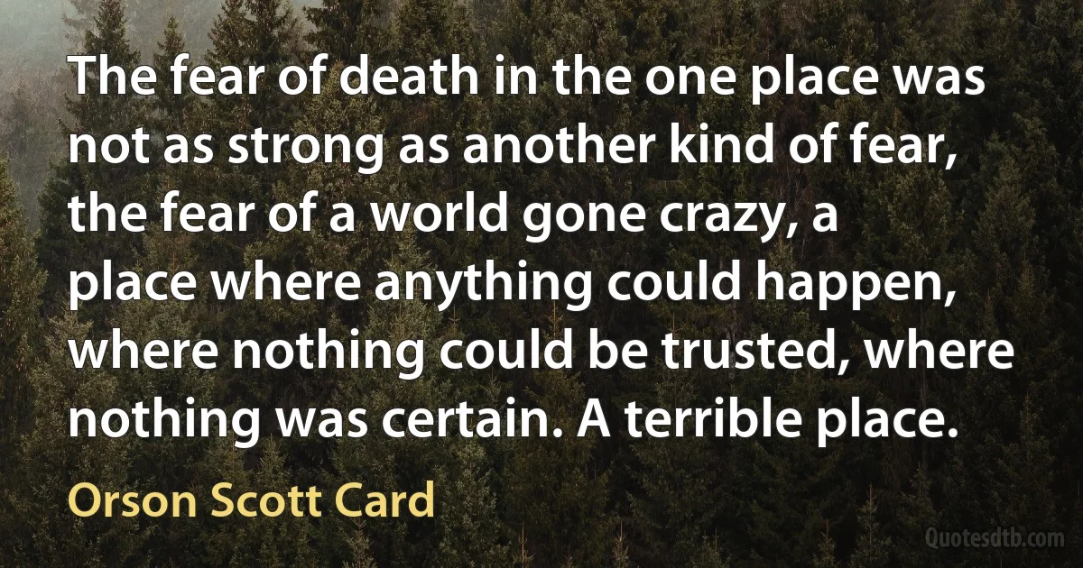 The fear of death in the one place was not as strong as another kind of fear, the fear of a world gone crazy, a place where anything could happen, where nothing could be trusted, where nothing was certain. A terrible place. (Orson Scott Card)