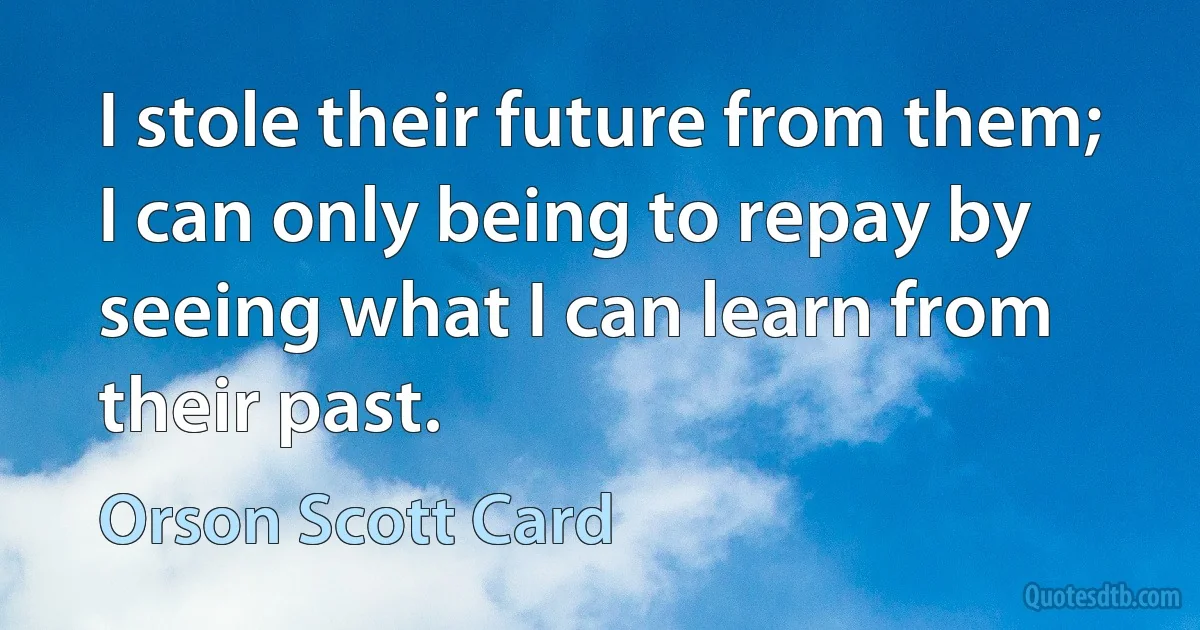 I stole their future from them; I can only being to repay by seeing what I can learn from their past. (Orson Scott Card)