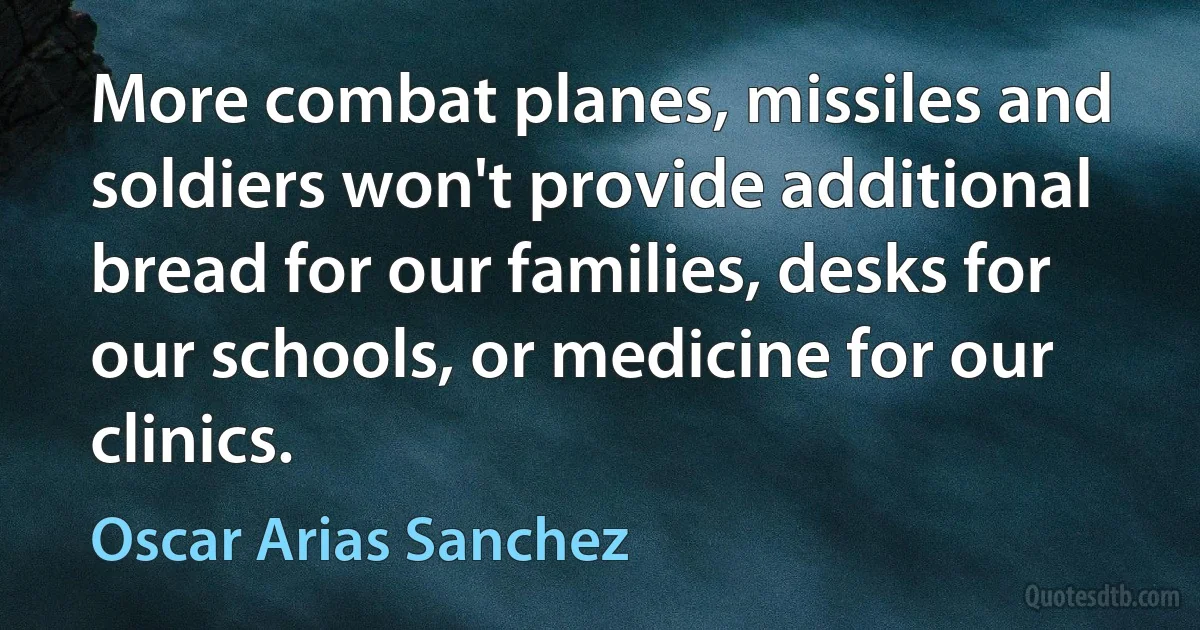 More combat planes, missiles and soldiers won't provide additional bread for our families, desks for our schools, or medicine for our clinics. (Oscar Arias Sanchez)