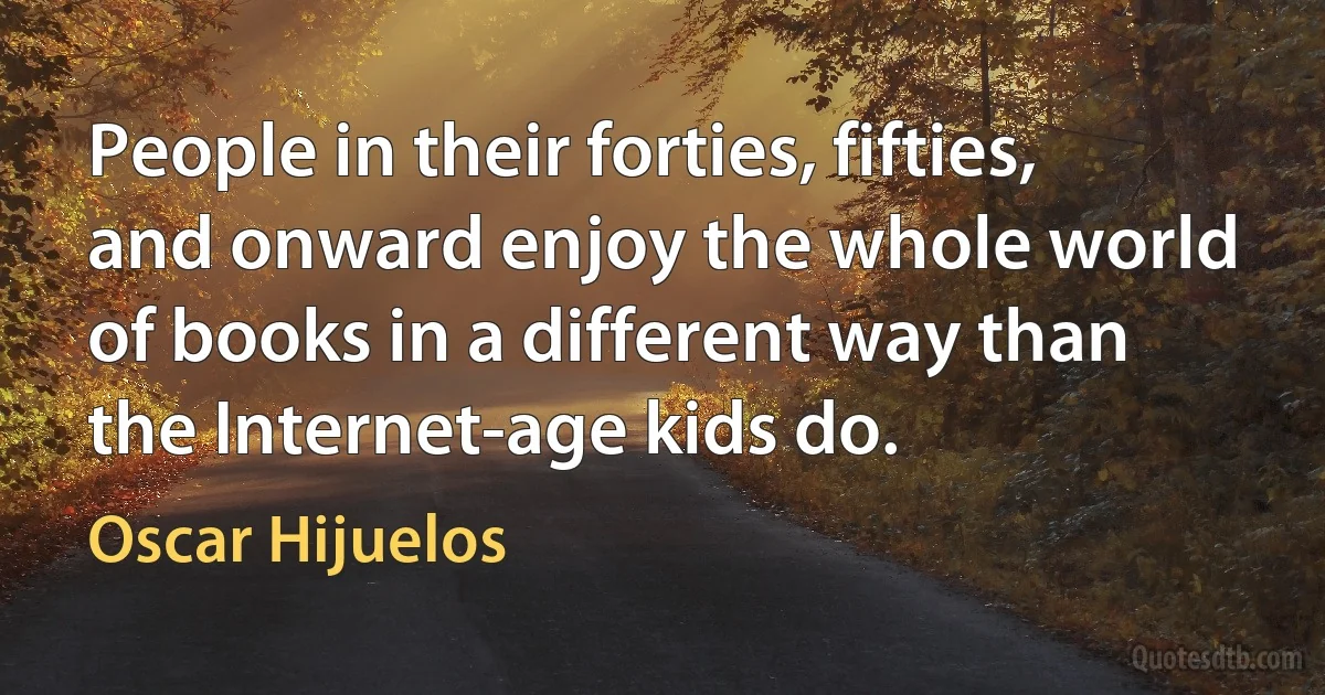 People in their forties, fifties, and onward enjoy the whole world of books in a different way than the Internet-age kids do. (Oscar Hijuelos)