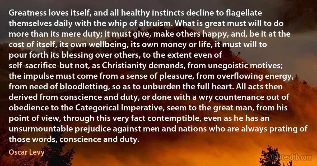 Greatness loves itself, and all healthy instincts decline to flagellate themselves daily with the whip of altruism. What is great must will to do more than its mere duty; it must give, make others happy, and, be it at the cost of itself, its own wellbeing, its own money or life, it must will to pour forth its blessing over others, to the extent even of self-sacrifice-but not, as Christianity demands, from unegoistic motives; the impulse must come from a sense of pleasure, from overflowing energy, from need of bloodletting, so as to unburden the full heart. All acts then derived from conscience and duty, or done with a wry countenance out of obedience to the Categorical Imperative, seem to the great man, from his point of view, through this very fact contemptible, even as he has an unsurmountable prejudice against men and nations who are always prating of those words, conscience and duty. (Oscar Levy)