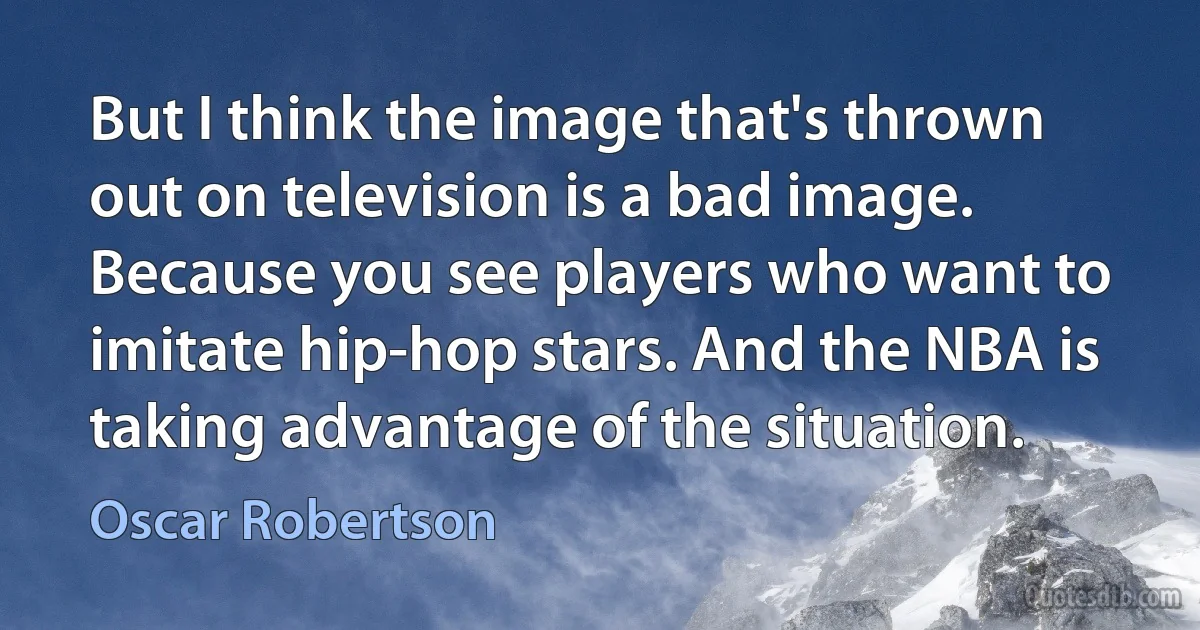 But I think the image that's thrown out on television is a bad image. Because you see players who want to imitate hip-hop stars. And the NBA is taking advantage of the situation. (Oscar Robertson)