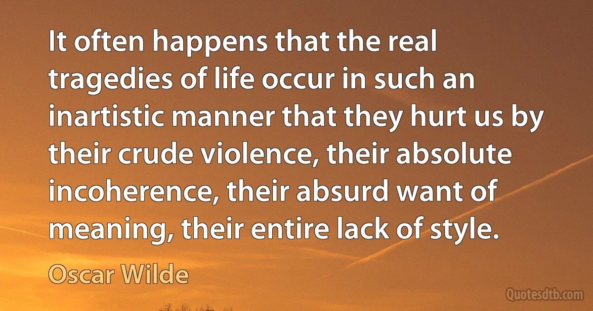 It often happens that the real tragedies of life occur in such an inartistic manner that they hurt us by their crude violence, their absolute incoherence, their absurd want of meaning, their entire lack of style. (Oscar Wilde)