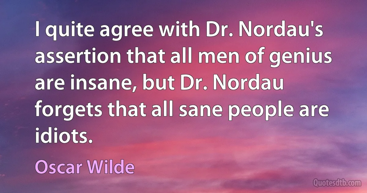 I quite agree with Dr. Nordau's assertion that all men of genius are insane, but Dr. Nordau forgets that all sane people are idiots. (Oscar Wilde)