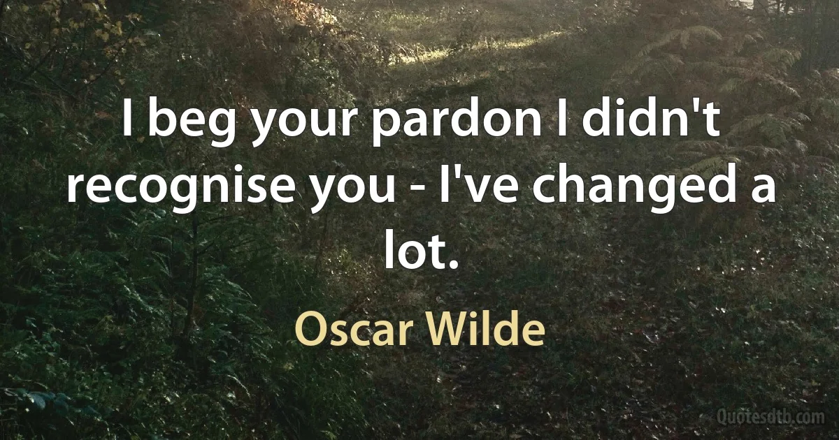 I beg your pardon I didn't recognise you - I've changed a lot. (Oscar Wilde)