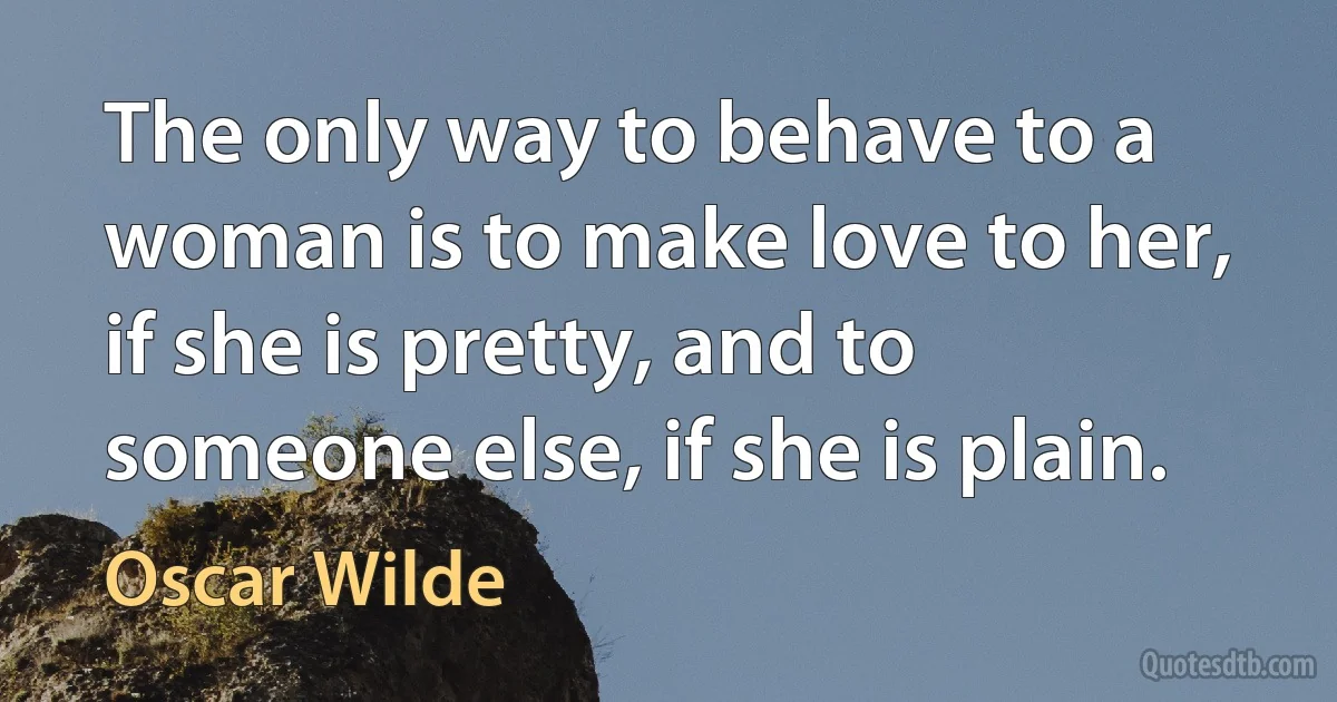 The only way to behave to a woman is to make love to her, if she is pretty, and to someone else, if she is plain. (Oscar Wilde)