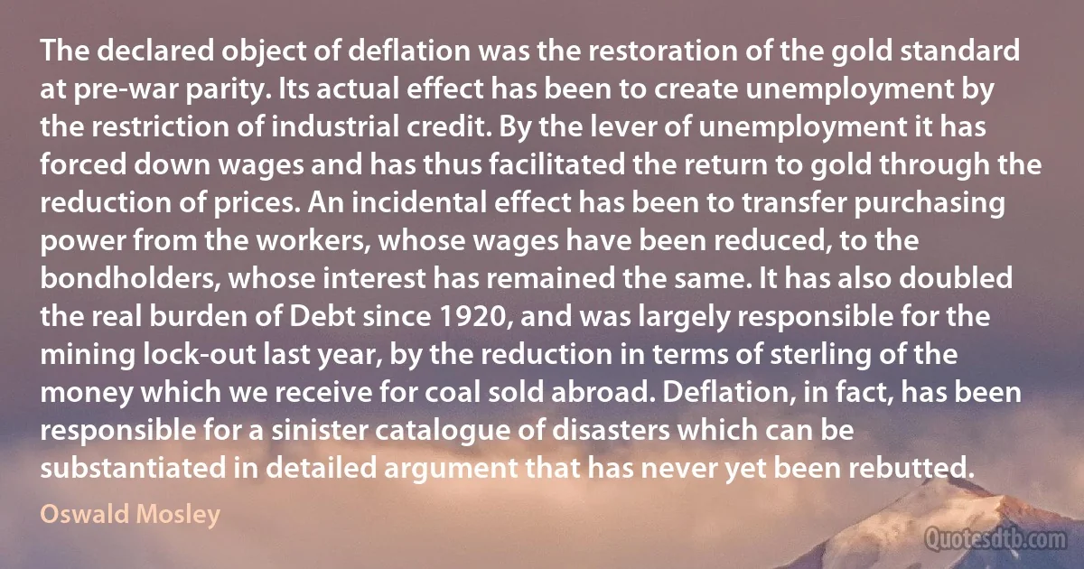 The declared object of deflation was the restoration of the gold standard at pre-war parity. Its actual effect has been to create unemployment by the restriction of industrial credit. By the lever of unemployment it has forced down wages and has thus facilitated the return to gold through the reduction of prices. An incidental effect has been to transfer purchasing power from the workers, whose wages have been reduced, to the bondholders, whose interest has remained the same. It has also doubled the real burden of Debt since 1920, and was largely responsible for the mining lock-out last year, by the reduction in terms of sterling of the money which we receive for coal sold abroad. Deflation, in fact, has been responsible for a sinister catalogue of disasters which can be substantiated in detailed argument that has never yet been rebutted. (Oswald Mosley)