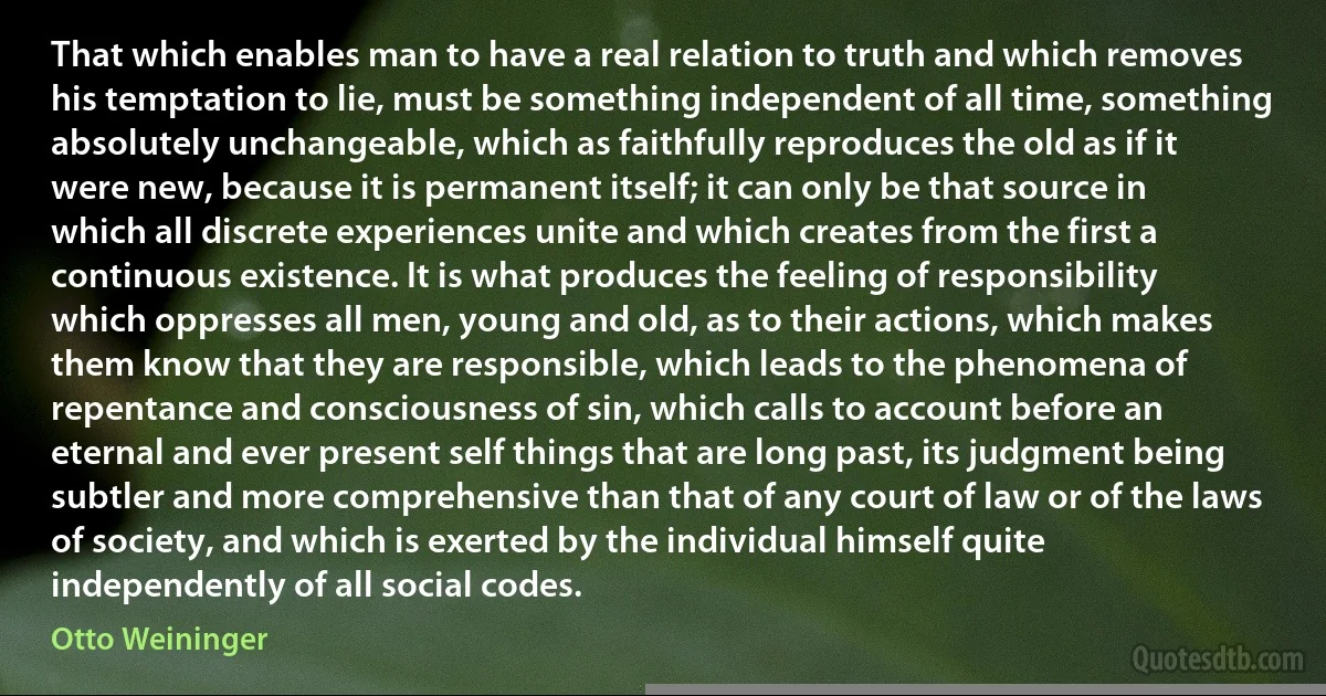 That which enables man to have a real relation to truth and which removes his temptation to lie, must be something independent of all time, something absolutely unchangeable, which as faithfully reproduces the old as if it were new, because it is permanent itself; it can only be that source in which all discrete experiences unite and which creates from the first a continuous existence. It is what produces the feeling of responsibility which oppresses all men, young and old, as to their actions, which makes them know that they are responsible, which leads to the phenomena of repentance and consciousness of sin, which calls to account before an eternal and ever present self things that are long past, its judgment being subtler and more comprehensive than that of any court of law or of the laws of society, and which is exerted by the individual himself quite independently of all social codes. (Otto Weininger)