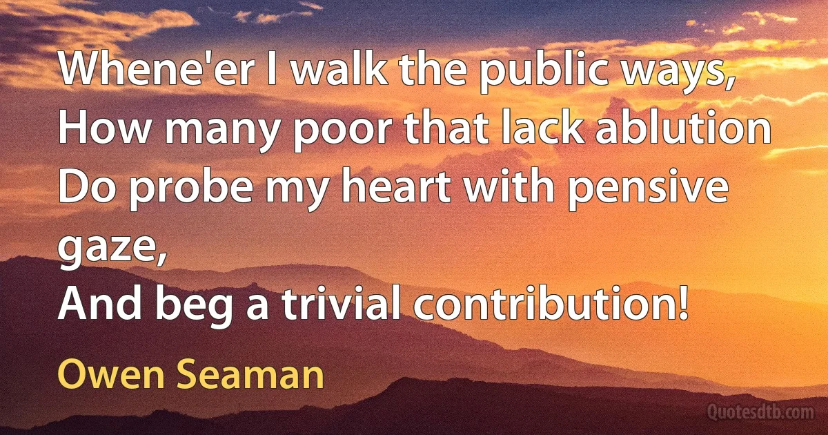 Whene'er I walk the public ways,
How many poor that lack ablution
Do probe my heart with pensive gaze,
And beg a trivial contribution! (Owen Seaman)