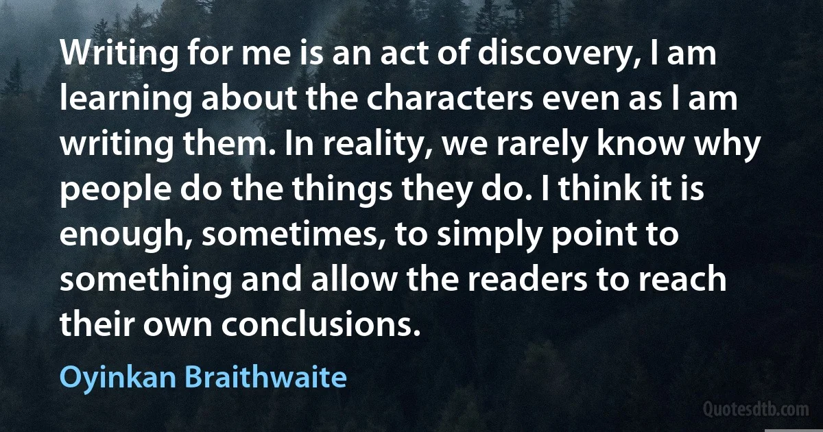 Writing for me is an act of discovery, I am learning about the characters even as I am writing them. In reality, we rarely know why people do the things they do. I think it is enough, sometimes, to simply point to something and allow the readers to reach their own conclusions. (Oyinkan Braithwaite)