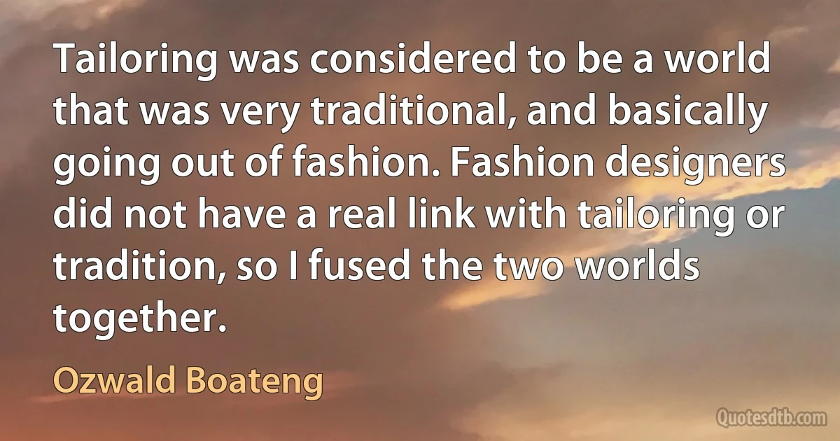 Tailoring was considered to be a world that was very traditional, and basically going out of fashion. Fashion designers did not have a real link with tailoring or tradition, so I fused the two worlds together. (Ozwald Boateng)