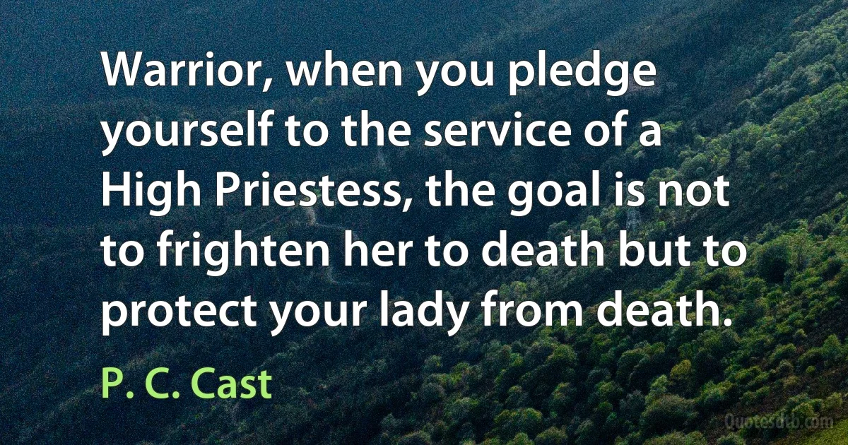 Warrior, when you pledge yourself to the service of a High Priestess, the goal is not to frighten her to death but to protect your lady from death. (P. C. Cast)