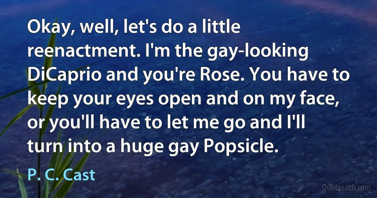 Okay, well, let's do a little reenactment. I'm the gay-looking DiCaprio and you're Rose. You have to keep your eyes open and on my face, or you'll have to let me go and I'll turn into a huge gay Popsicle. (P. C. Cast)