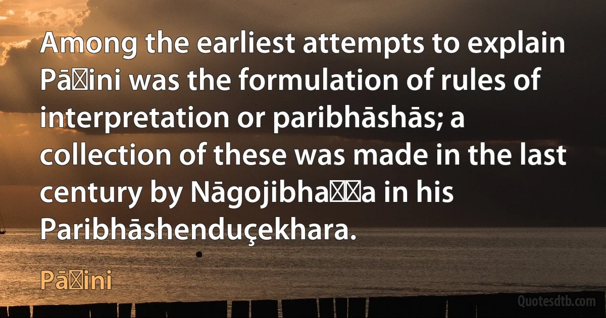 Among the earliest attempts to explain Pāṇini was the formulation of rules of interpretation or paribhāshās; a collection of these was made in the last century by Nāgojibhaṭṭa in his Paribhāshenduçekhara. (Pāṇini)