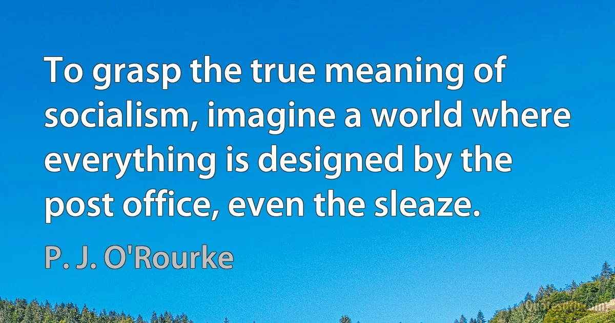 To grasp the true meaning of socialism, imagine a world where everything is designed by the post office, even the sleaze. (P. J. O'Rourke)