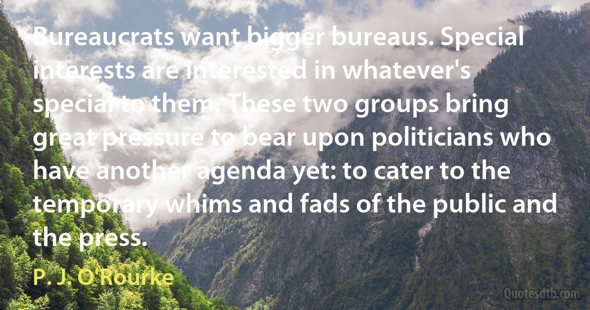 Bureaucrats want bigger bureaus. Special interests are interested in whatever's special to them. These two groups bring great pressure to bear upon politicians who have another agenda yet: to cater to the temporary whims and fads of the public and the press. (P. J. O'Rourke)